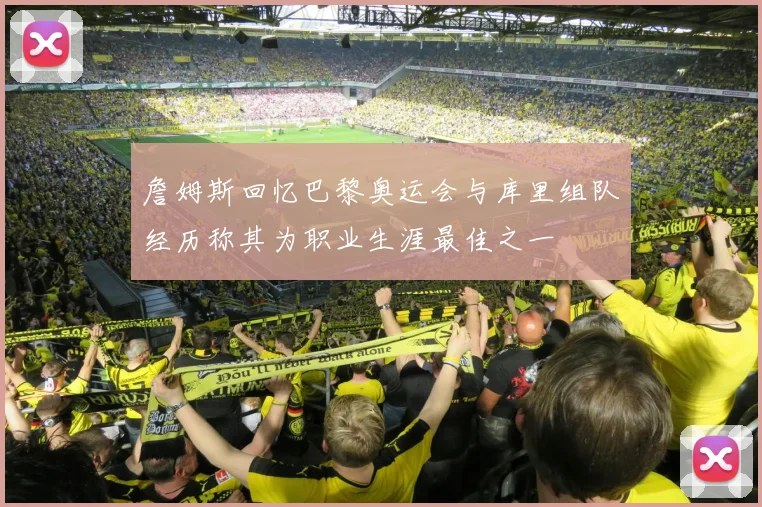 詹姆斯回忆巴黎奥运会与库里组队经历称其为职业生涯最佳之一
