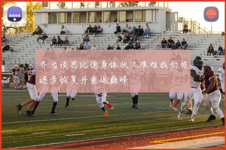 乔治谈恩比德身体状况艰难我们将逐步恢复并重返巅峰