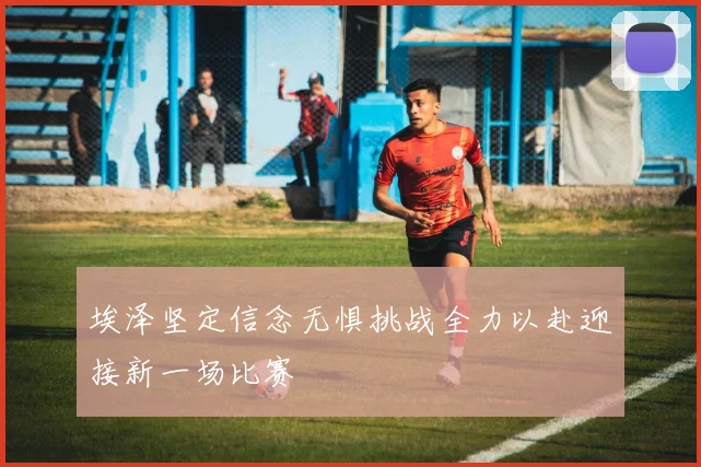 埃泽坚定信念无惧挑战全力以赴迎接新一场比赛