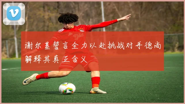 谢尔基誓言全力以赴挑战对手德尚解释其真正含义