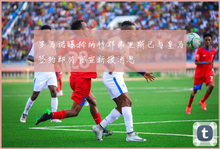 罗马诺曝科纳特邓弗里斯已与皇马签约即将官宣新援消息