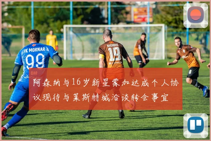 阿森纳与16岁新星蒙加达成个人协议现待与莱斯特城洽谈转会事宜