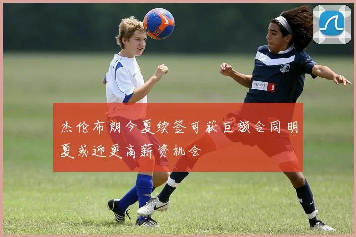 杰伦布朗今夏续签可获巨额合同明夏或迎更高薪资机会
