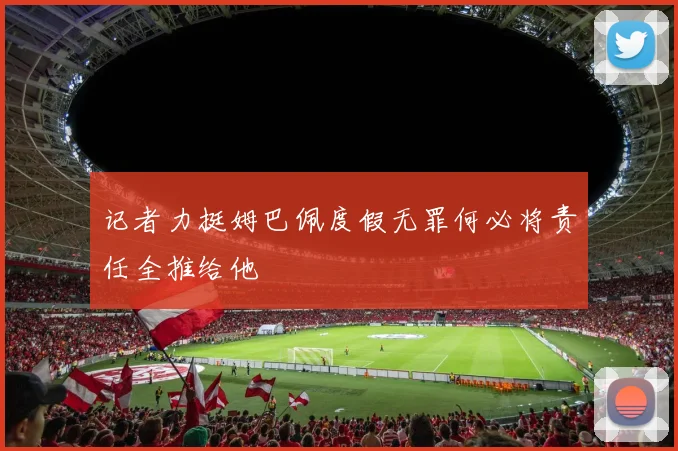记者力挺姆巴佩度假无罪何必将责任全推给他