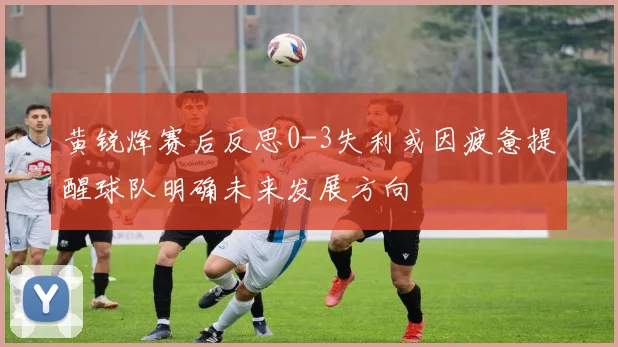 黄锐烽赛后反思0-3失利或因疲惫提醒球队明确未来发展方向