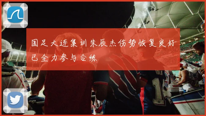 国足大连集训朱辰杰伤势恢复良好已全力参与合练