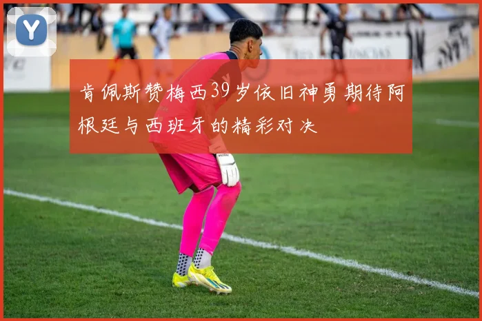 肯佩斯赞梅西39岁依旧神勇期待阿根廷与西班牙的精彩对决