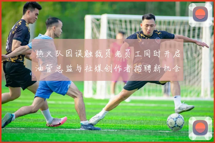 热火队因误触裁员老员工同时开启油管总监与社媒创作者招聘新机会