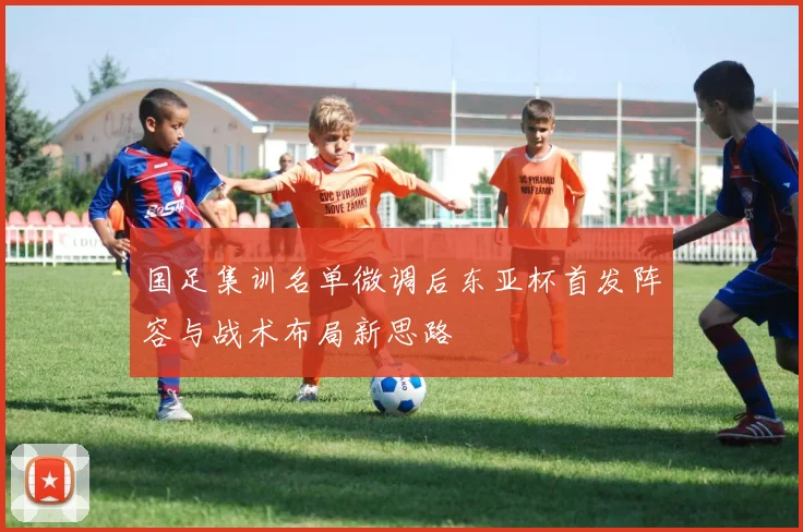 国足集训名单微调后东亚杯首发阵容与战术布局新思路