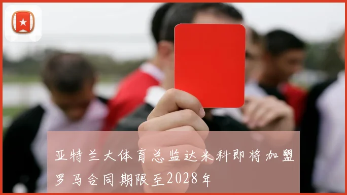 亚特兰大体育总监达米科即将加盟罗马合同期限至2028年