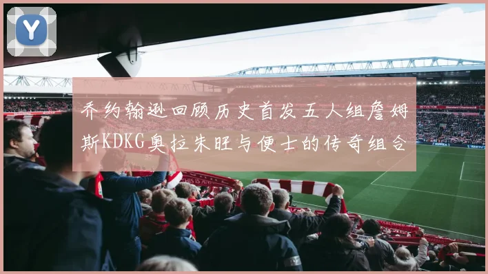 乔约翰逊回顾历史首发五人组詹姆斯KDKG奥拉朱旺与便士的传奇组合