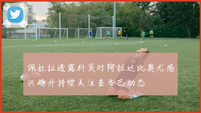佩杜拉透露科莫对阿拉达比奥尤感兴趣并持续关注查洛巴动态