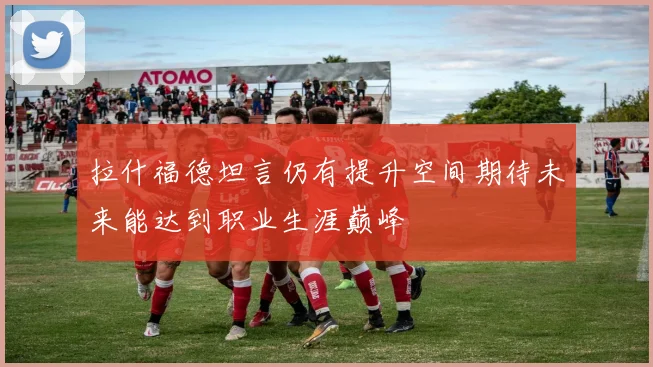 拉什福德坦言仍有提升空间期待未来能达到职业生涯巅峰