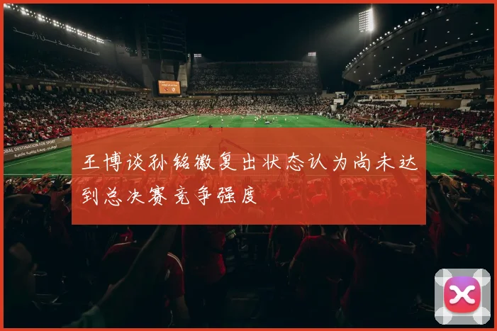 王博谈孙铭徽复出状态认为尚未达到总决赛竞争强度