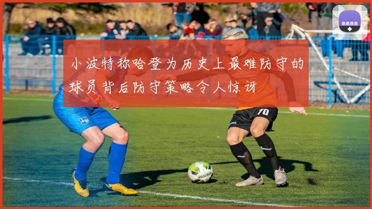 小波特称哈登为历史上最难防守的球员背后防守策略令人惊讶