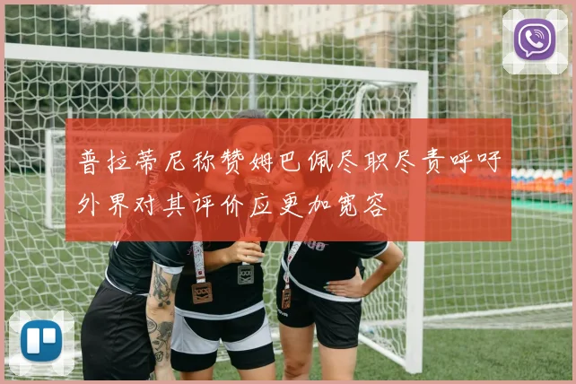 普拉蒂尼称赞姆巴佩尽职尽责呼吁外界对其评价应更加宽容