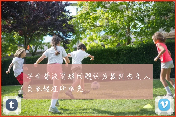 字母哥谈罚球问题认为裁判也是人类犯错在所难免