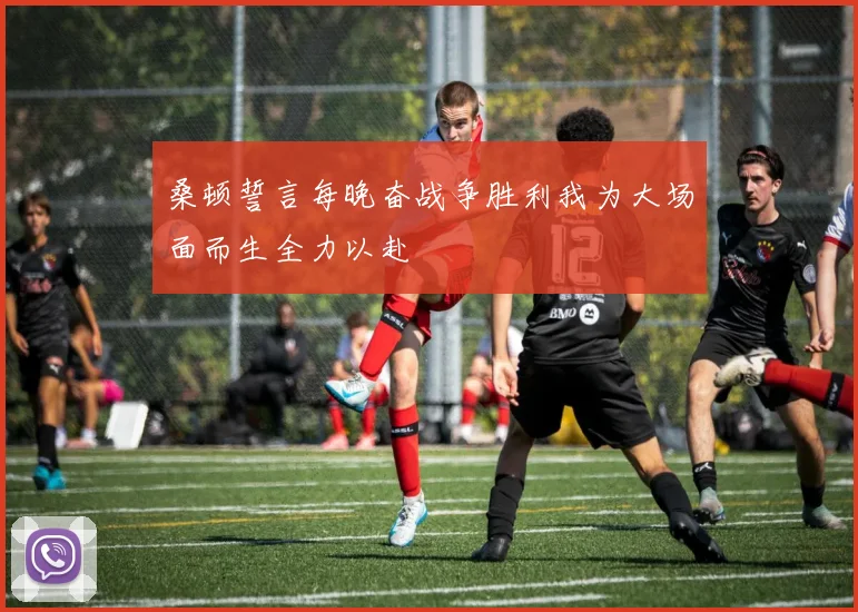 桑顿誓言每晚奋战争胜利我为大场面而生全力以赴