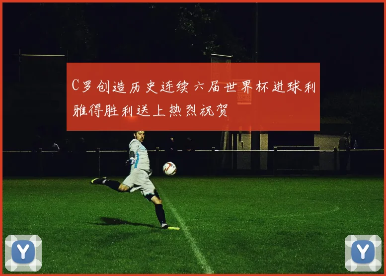 C罗创造历史连续六届世界杯进球利雅得胜利送上热烈祝贺