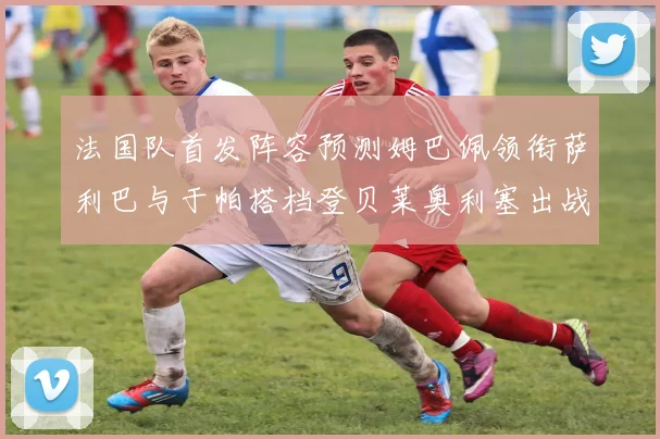 法国队首发阵容预测姆巴佩领衔萨利巴与于帕搭档登贝莱奥利塞出战