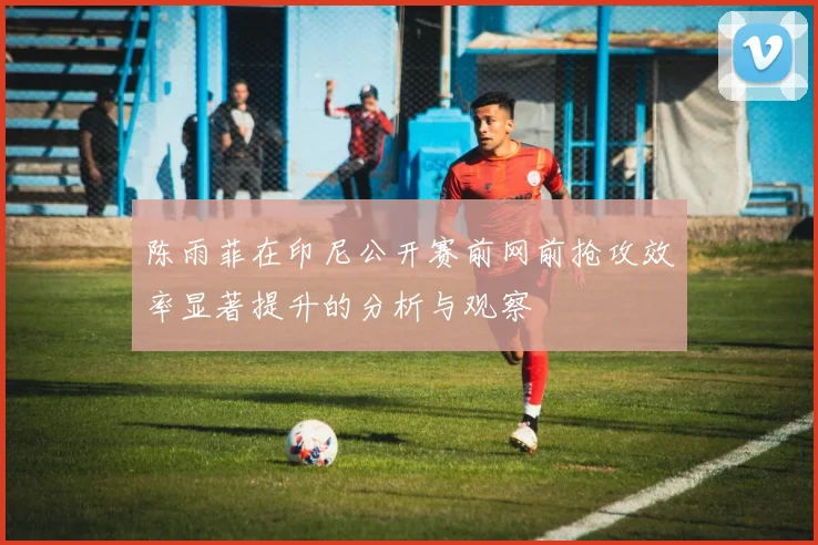 陈雨菲在印尼公开赛前网前抢攻效率显著提升的分析与观察