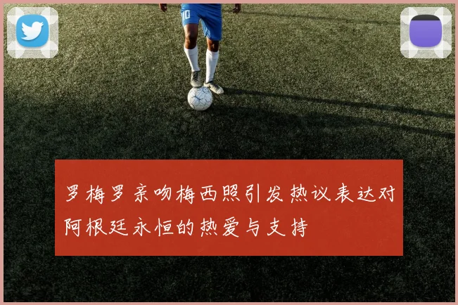 罗梅罗亲吻梅西照引发热议表达对阿根廷永恒的热爱与支持