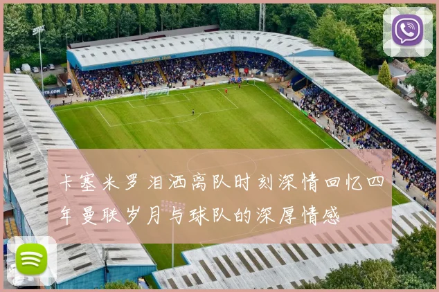 卡塞米罗泪洒离队时刻深情回忆四年曼联岁月与球队的深厚情感