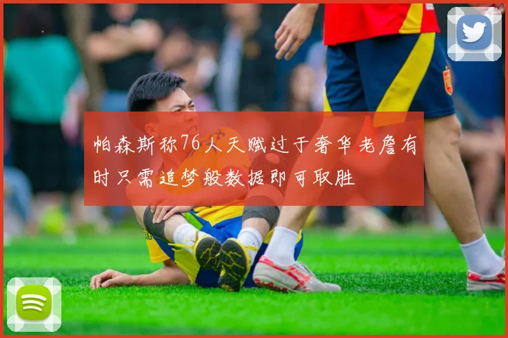 帕森斯称76人天赋过于奢华老詹有时只需追梦般数据即可取胜