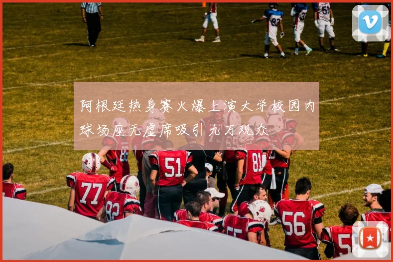 阿根廷热身赛火爆上演大学校园内球场座无虚席吸引九万观众