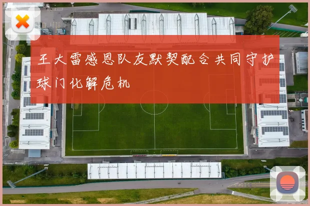 王大雷感恩队友默契配合共同守护球门化解危机