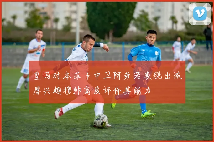 皇马对本菲卡中卫阿劳若表现出浓厚兴趣穆帅高度评价其能力